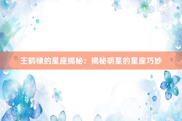 王鹤棣的星座揭秘：揭秘明星的星座巧妙