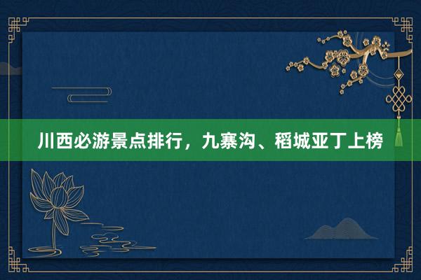 川西必游景点排行，九寨沟、稻城亚丁上榜