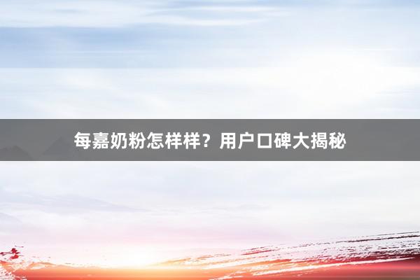 每嘉奶粉怎样样？用户口碑大揭秘