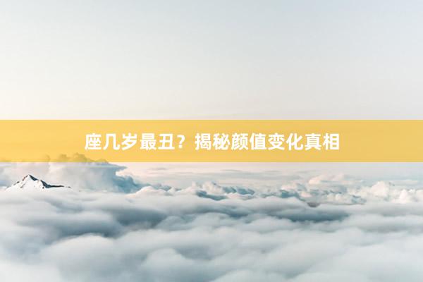 座几岁最丑？揭秘颜值变化真相