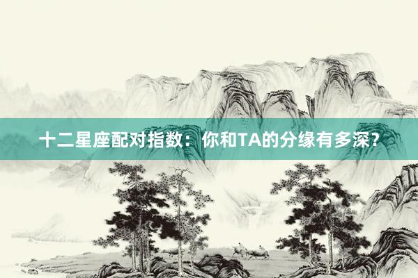 十二星座配对指数：你和TA的分缘有多深？